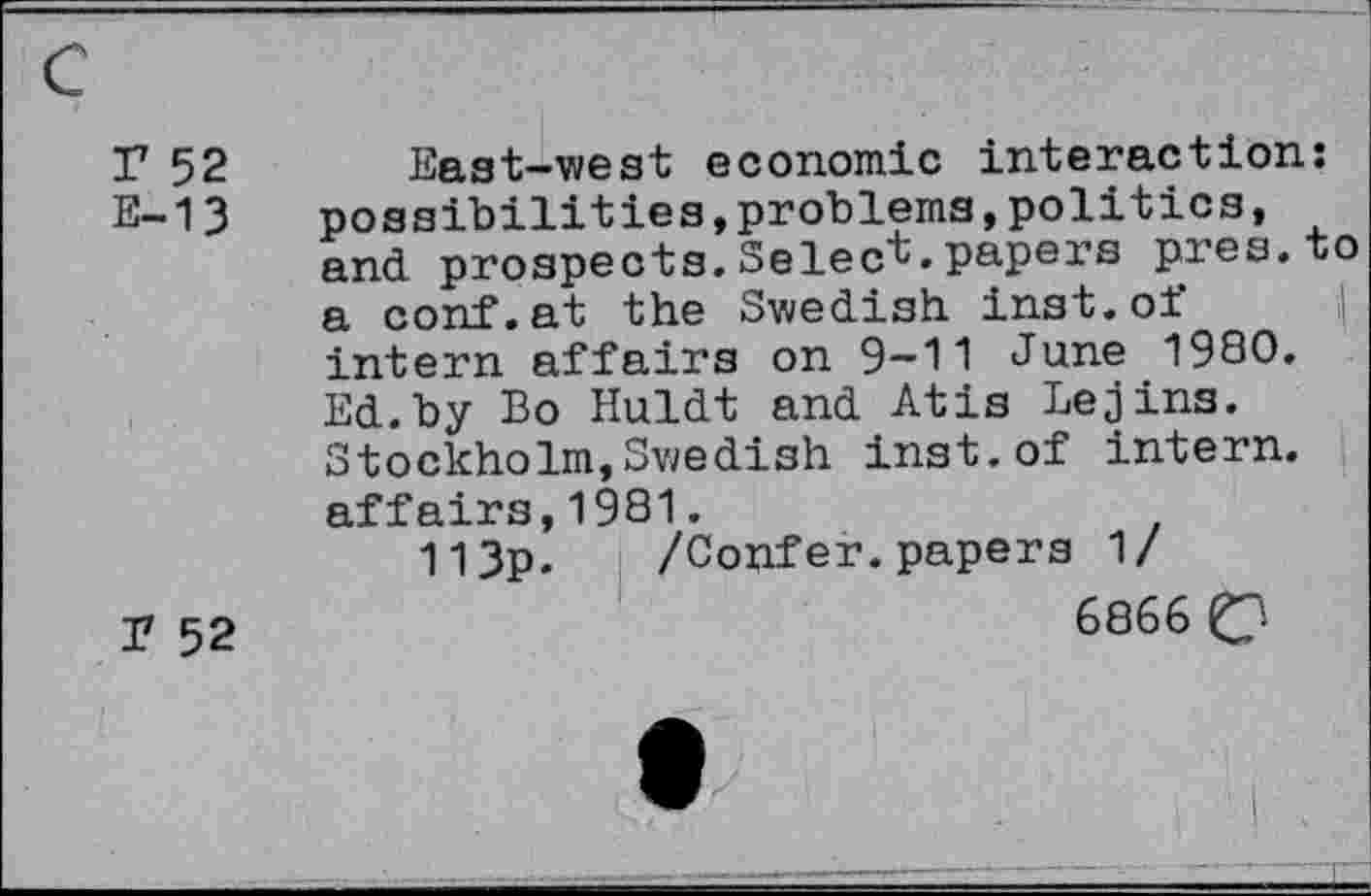 ﻿r 52
E-13
T 52
East-west economic interaction: possibilities,problems,politics, and prospects.Select, papers pres, to a conf.at the Swedish inst.of intern affairs on 9-11 June 1980. Ed.by Bo Huldt and Atis Lejins. Stockholm,Swedish inst.of intern, affairs,1981.
113p. /Confer. papers 1/
6866 C